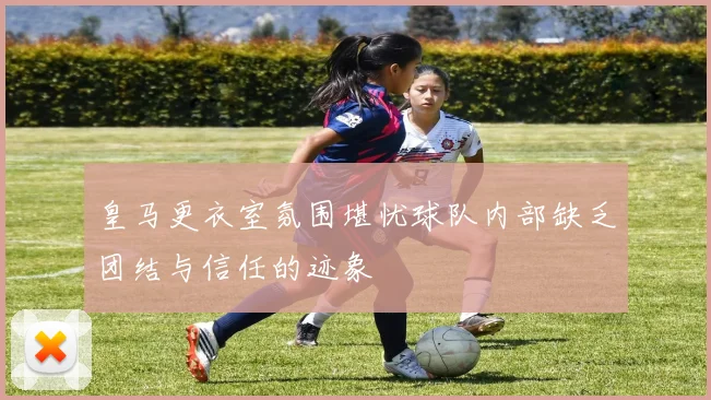 皇马更衣室氛围堪忧球队内部缺乏团结与信任的迹象