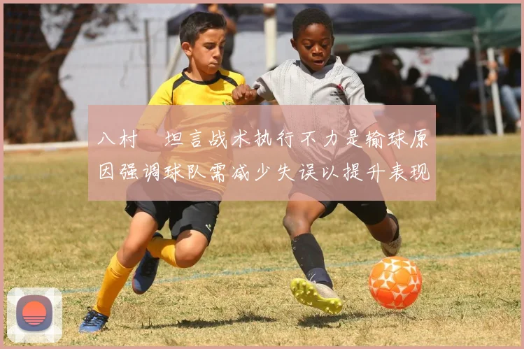 八村塁坦言战术执行不力是输球原因强调球队需减少失误以提升表现