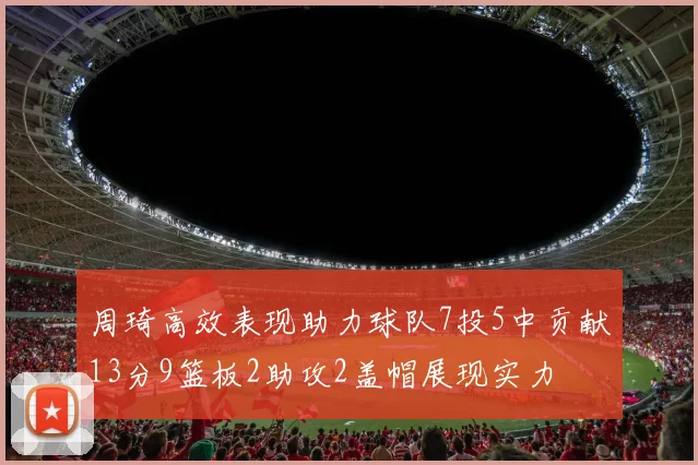 周琦高效表现助力球队7投5中贡献13分9篮板2助攻2盖帽展现实力