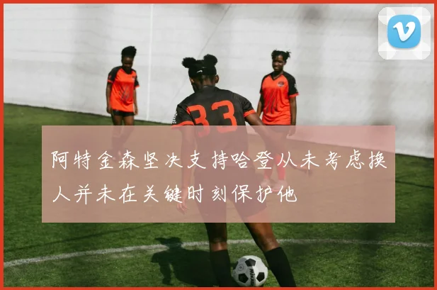 阿特金森坚决支持哈登从未考虑换人并未在关键时刻保护他