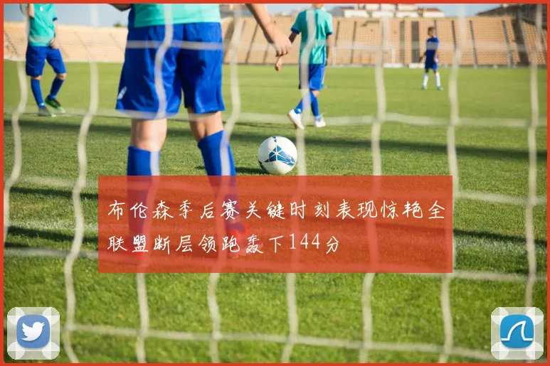 布伦森季后赛关键时刻表现惊艳全联盟断层领跑轰下144分