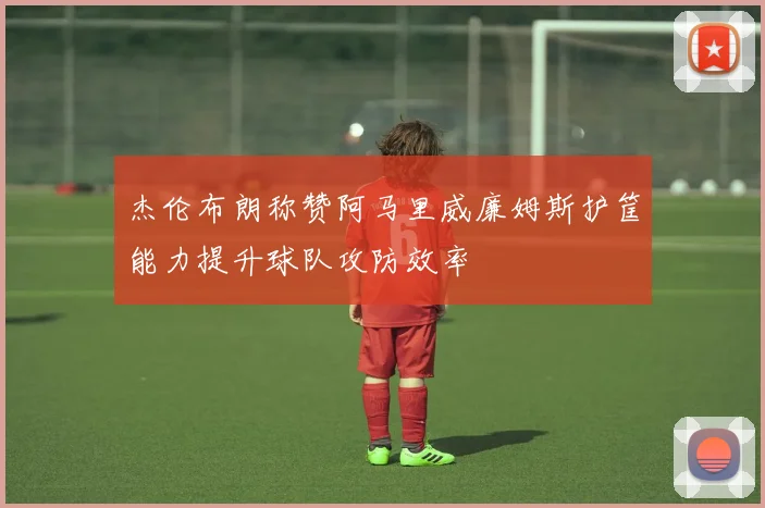 杰伦布朗称赞阿马里威廉姆斯护筐能力提升球队攻防效率