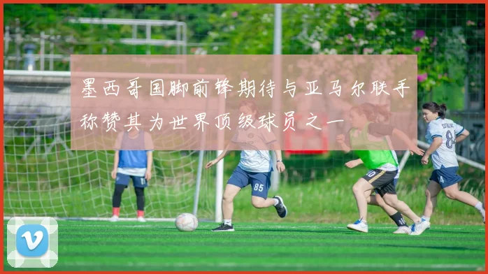墨西哥国脚前锋期待与亚马尔联手称赞其为世界顶级球员之一