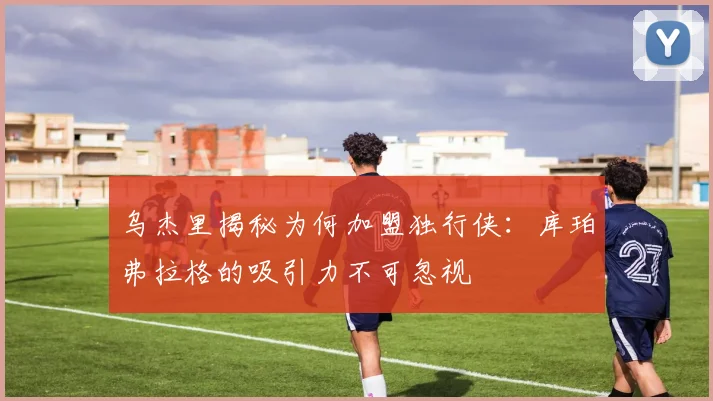 乌杰里揭秘为何加盟独行侠：库珀弗拉格的吸引力不可忽视