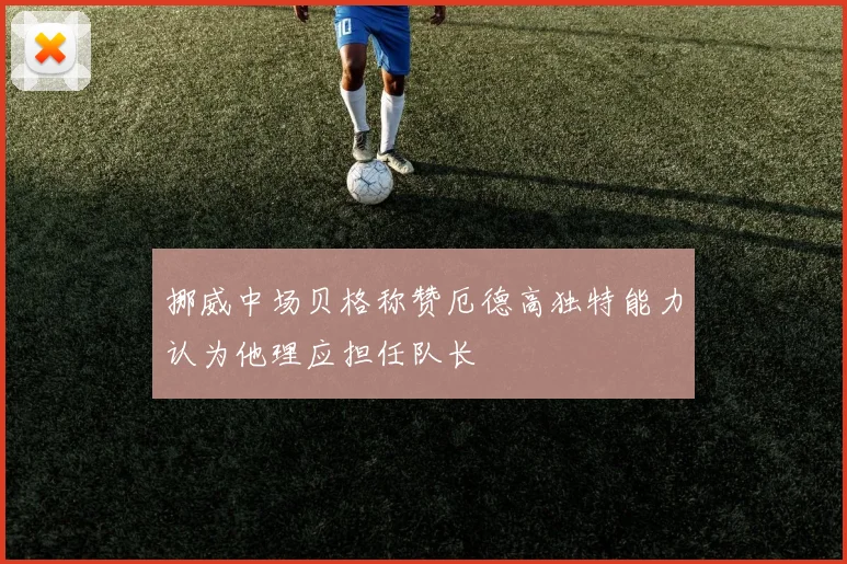 挪威中场贝格称赞厄德高独特能力认为他理应担任队长