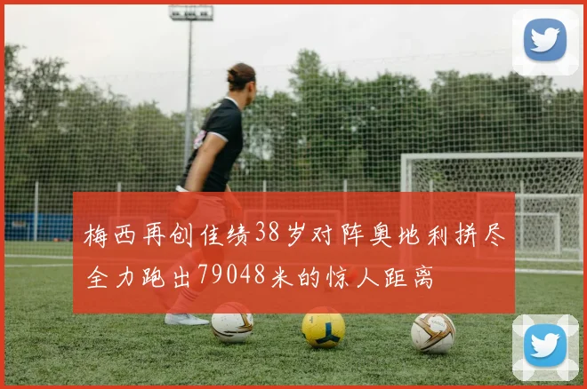 梅西再创佳绩38岁对阵奥地利拼尽全力跑出79048米的惊人距离