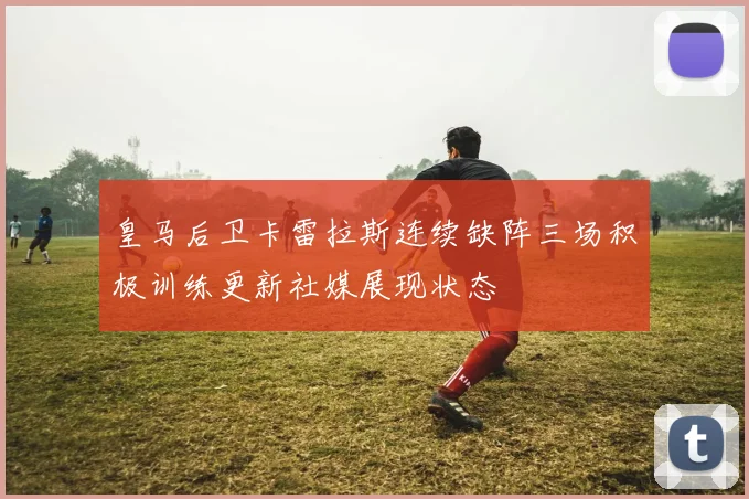 皇马后卫卡雷拉斯连续缺阵三场积极训练更新社媒展现状态