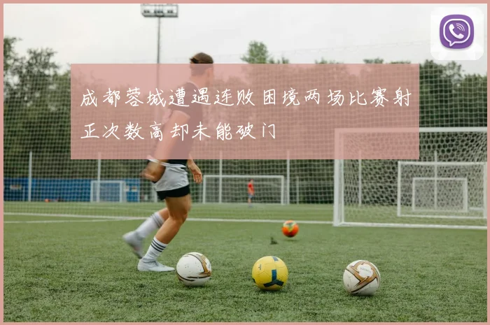 成都蓉城遭遇连败困境两场比赛射正次数高却未能破门