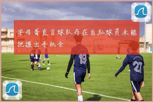 字母哥直言球队存在自私球员未能把握出手机会