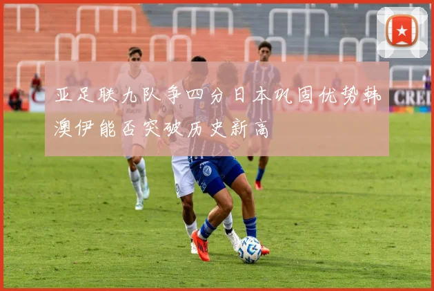 亚足联九队争四分日本巩固优势韩澳伊能否突破历史新高