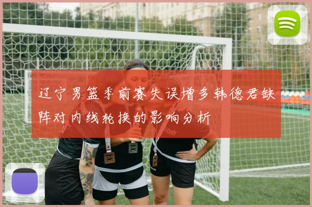 辽宁男篮季前赛失误增多韩德君缺阵对内线轮换的影响分析
